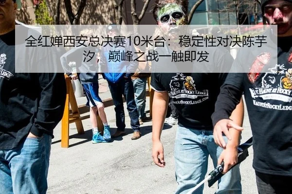 全红婵西安总决赛10米台：稳定性对决陈芋汐，巅峰之战一触即发