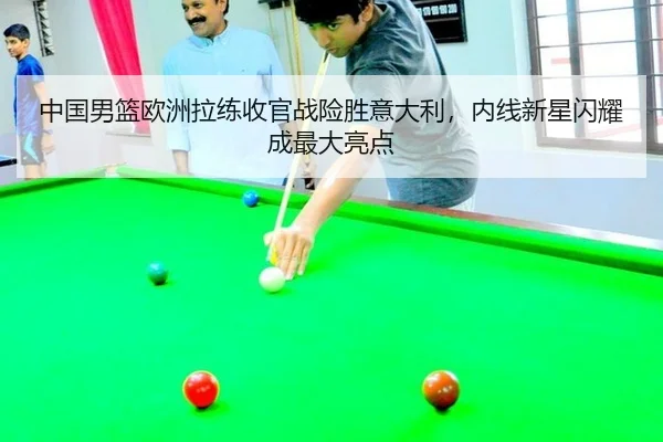 中国男篮欧洲拉练收官战险胜意大利，内线新星闪耀成最大亮点